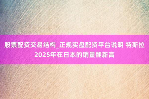 股票配资交易结构_正规实盘配资平台说明 特斯拉2025年在日本的销量翻新高