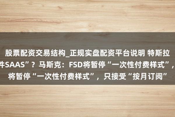 股票配资交易结构_正规实盘配资平台说明 特斯拉从“卖车”转向“软件SAAS”？马斯克：FSD将暂停“一次性付费样式”，只接受“按月订阅”