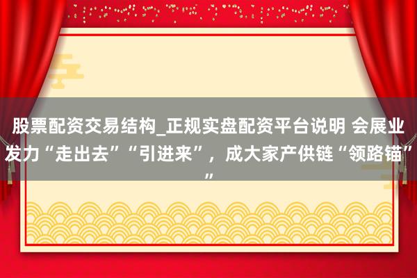 股票配资交易结构_正规实盘配资平台说明 会展业发力“走出去”“引进来”，成大家产供链“领路锚”