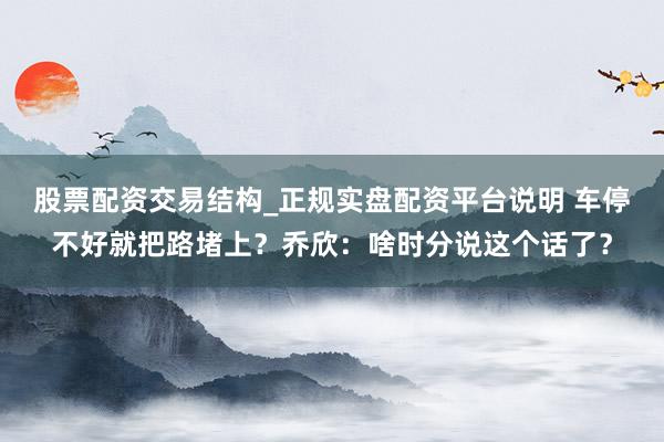 股票配资交易结构_正规实盘配资平台说明 车停不好就把路堵上？乔欣：啥时分说这个话了？
