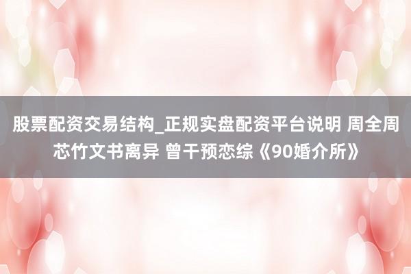 股票配资交易结构_正规实盘配资平台说明 周全周芯竹文书离异 曾干预恋综《90婚介所》