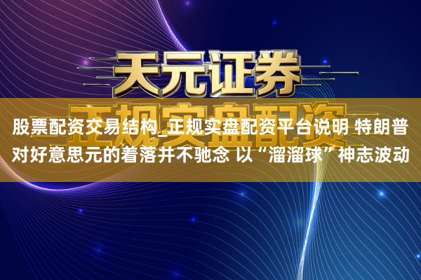 股票配资交易结构_正规实盘配资平台说明 特朗普对好意思元的着落并不驰念 以“溜溜球”神志波动
